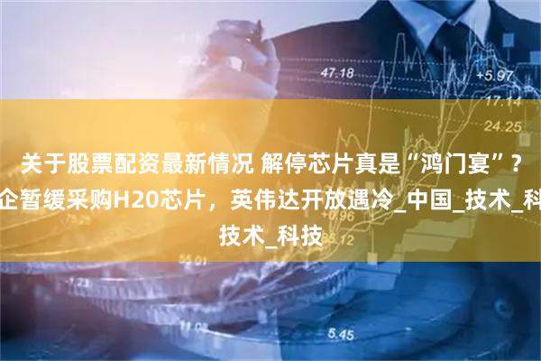 关于股票配资最新情况 解停芯片真是“鸿门宴”？中企暂缓采购H20芯片，英伟达开放遇冷_中国_技术_科技