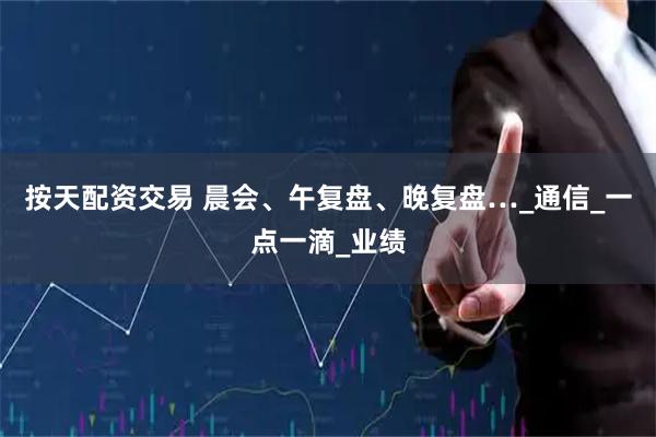 按天配资交易 晨会、午复盘、晚复盘…_通信_一点一滴_业绩