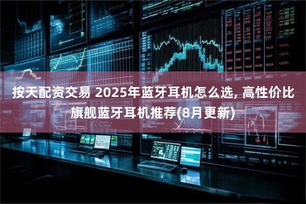 按天配资交易 2025年蓝牙耳机怎么选, 高性价比旗舰蓝牙耳机推荐(8月更新)