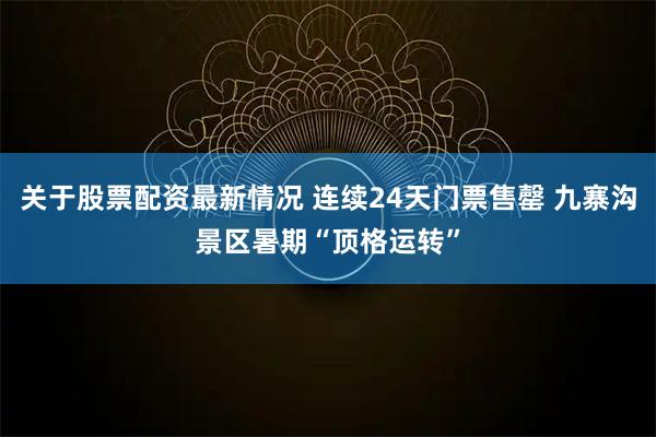 关于股票配资最新情况 连续24天门票售罄 九寨沟景区暑期“顶格运转”
