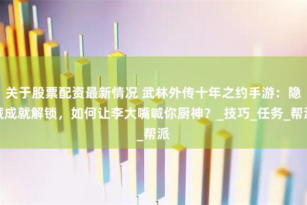关于股票配资最新情况 武林外传十年之约手游：隐藏成就解锁，如何让李大嘴喊你厨神？_技巧_任务_帮派