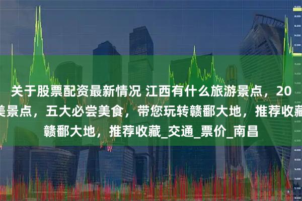 关于股票配资最新情况 江西有什么旅游景点，2025年江西十大绝美景点，五大必尝美食，带您玩转赣鄱大地，推荐收藏_交通_票价_南昌