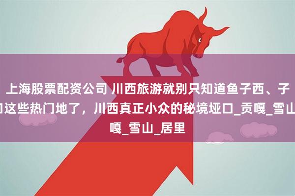 上海股票配资公司 川西旅游就别只知道鱼子西、子梅垭口这些热门地了，川西真正小众的秘境垭口_贡嘎_雪山_居里