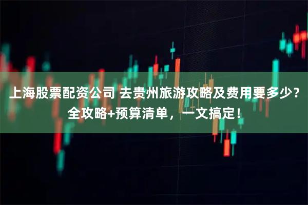 上海股票配资公司 去贵州旅游攻略及费用要多少？全攻略+预算清单，一文搞定！