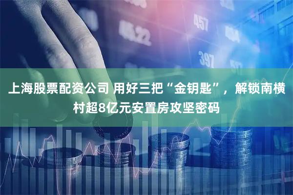 上海股票配资公司 用好三把“金钥匙”，解锁南横村超8亿元安置房攻坚密码