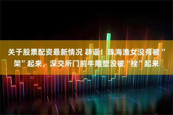 关于股票配资最新情况 辟谣！珠海渔女没有被“架”起来，深交所门前牛雕塑没被“栓”起来