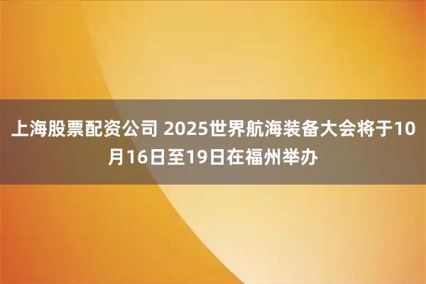 上海股票配资公司 2025世界航海装备大会将于10月16日至19日在福州举办
