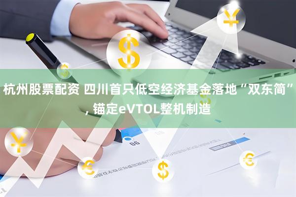 杭州股票配资 四川首只低空经济基金落地“双东简”, 锚定eVTOL整机制造