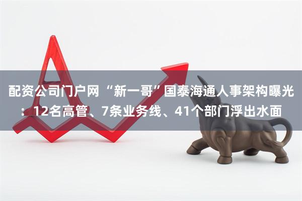 配资公司门户网 “新一哥”国泰海通人事架构曝光：12名高管、7条业务线、41个部门浮出水面