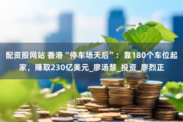 配资股网站 香港“停车场天后”：靠180个车位起家，赚取230亿美元_廖汤慧_投资_廖烈正