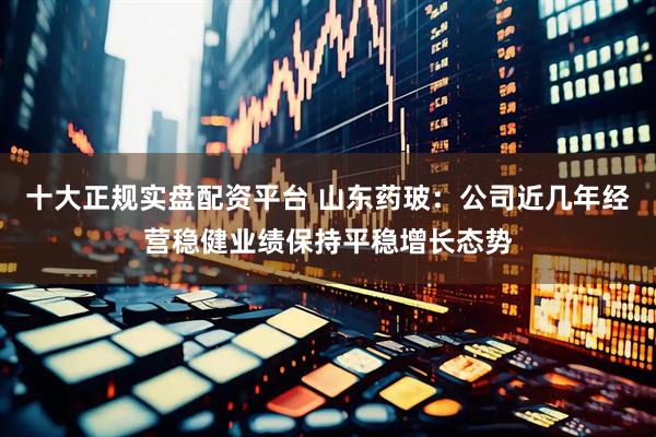 十大正规实盘配资平台 山东药玻：公司近几年经营稳健业绩保持平稳增长态势