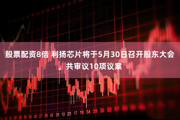 股票配资8倍 利扬芯片将于5月30日召开股东大会，共审议10项议案