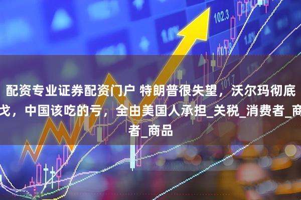 配资专业证券配资门户 特朗普很失望，沃尔玛彻底倒戈，中国该吃的亏，全由美国人承担_关税_消费者_商品