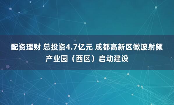 配资理财 总投资4.7亿元 成都高新区微波射频产业园（西区）启动建设