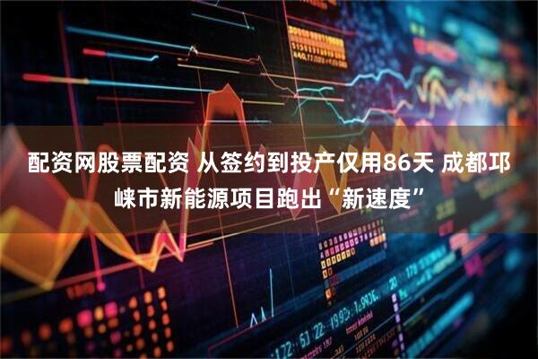 配资网股票配资 从签约到投产仅用86天 成都邛崃市新能源项目跑出“新速度”