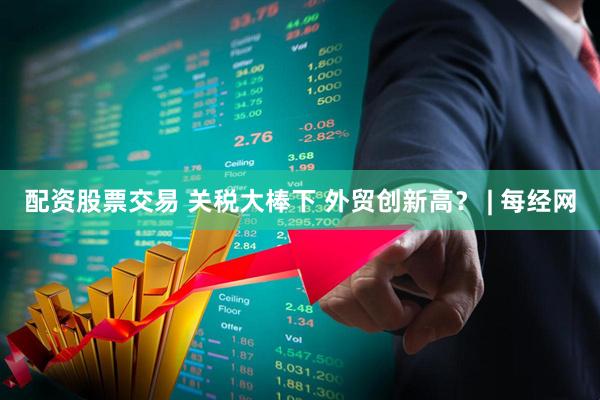 配资股票交易 关税大棒下 外贸创新高？ | 每经网