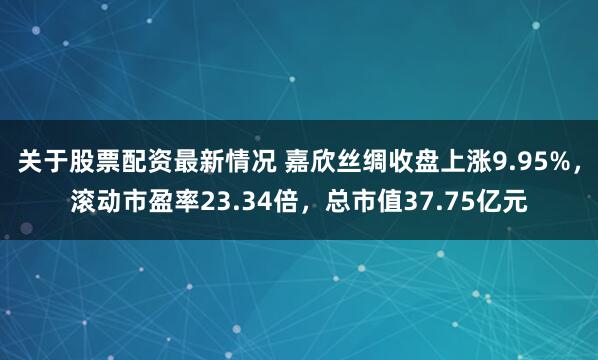 关于股票配资最新情况 嘉欣丝绸收盘上涨9.95%，滚动市盈率23.34倍，总市值37.75亿元