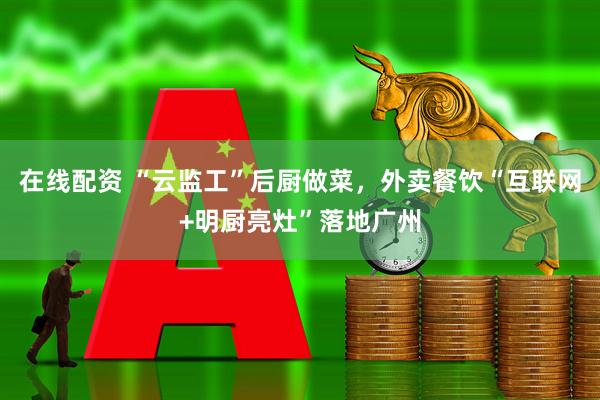 在线配资 “云监工”后厨做菜，外卖餐饮“互联网+明厨亮灶”落地广州