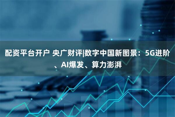 配资平台开户 央广财评|数字中国新图景：5G进阶、AI爆发、算力澎湃