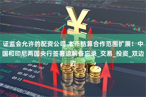 证监会允许的配资公司 本币结算合作范围扩展！中国和印尼两国央行签署谅解备忘录_交易_投资_双边