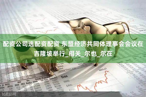 配资公司选配资配资 东盟经济共同体理事会会议在吉隆坡举行_相关_尔也_尔在