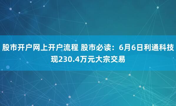 股市开户网上开户流程 股市必读：6月6日利通科技现230.4万元大宗交易