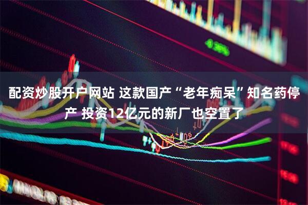 配资炒股开户网站 这款国产“老年痴呆”知名药停产 投资12亿元的新厂也空置了