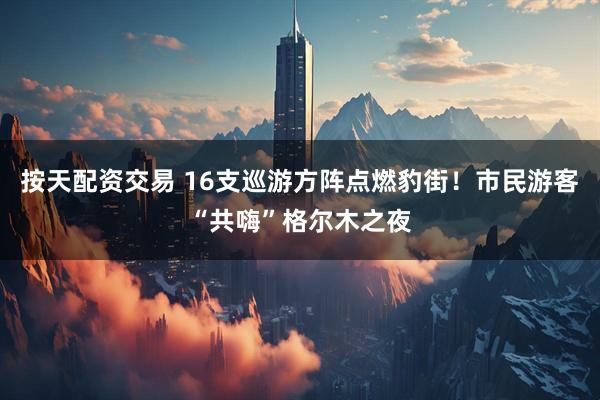 按天配资交易 16支巡游方阵点燃豹街！市民游客“共嗨”格尔木之夜