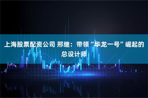 上海股票配资公司 邢继：带领“华龙一号”崛起的总设计师