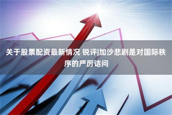 关于股票配资最新情况 锐评|加沙悲剧是对国际秩序的严厉诘问