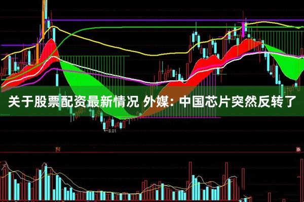 关于股票配资最新情况 外媒: 中国芯片突然反转了