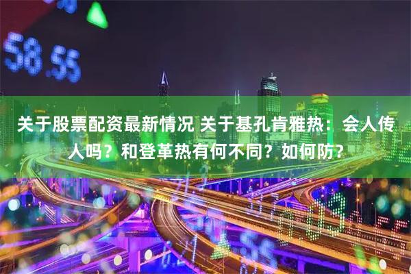 关于股票配资最新情况 关于基孔肯雅热：会人传人吗？和登革热有何不同？如何防？