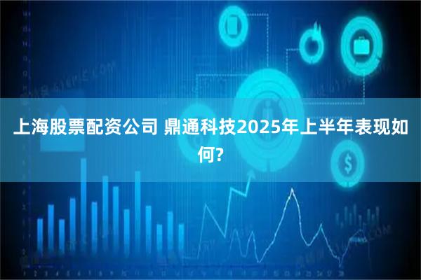 上海股票配资公司 鼎通科技2025年上半年表现如何?