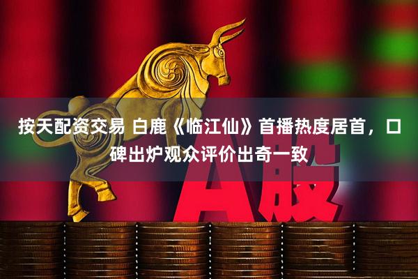 按天配资交易 白鹿《临江仙》首播热度居首，口碑出炉观众评价出奇一致