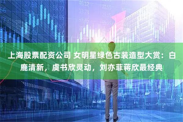 上海股票配资公司 女明星绿色古装造型大赏：白鹿清新，虞书欣灵动，刘亦菲蒋欣最经典
