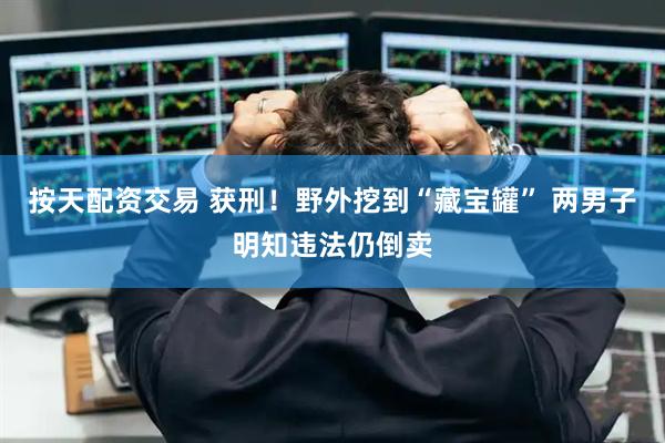按天配资交易 获刑！野外挖到“藏宝罐” 两男子明知违法仍倒卖