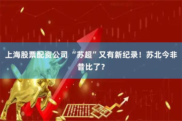 上海股票配资公司 “苏超”又有新纪录！苏北今非昔比了？
