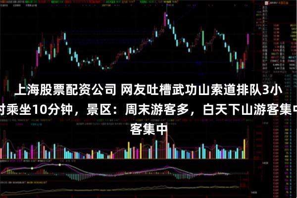 上海股票配资公司 网友吐槽武功山索道排队3小时乘坐10分钟，景区：周末游客多，白天下山游客集中
