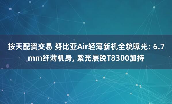 按天配资交易 努比亚Air轻薄新机全貌曝光: 6.7mm纤薄机身, 紫光展锐T8300加持