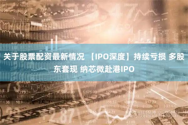 关于股票配资最新情况 【IPO深度】持续亏损 多股东套现 纳芯微赴港IPO