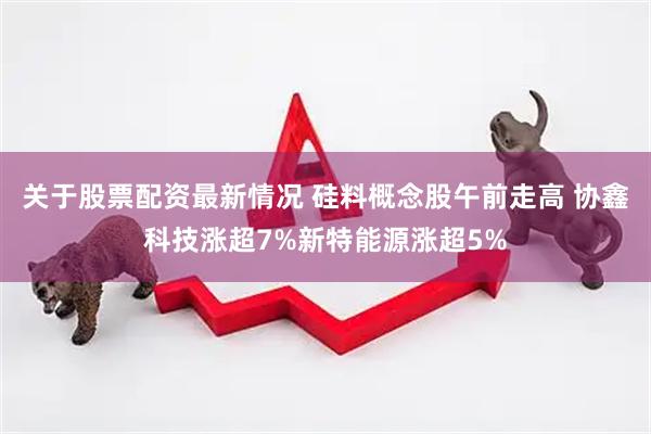 关于股票配资最新情况 硅料概念股午前走高 协鑫科技涨超7%新特能源涨超5%