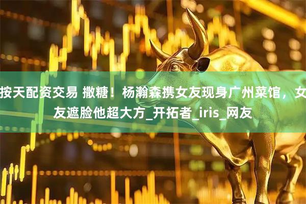 按天配资交易 撒糖！杨瀚森携女友现身广州菜馆，女友遮脸他超大方_开拓者_iris_网友