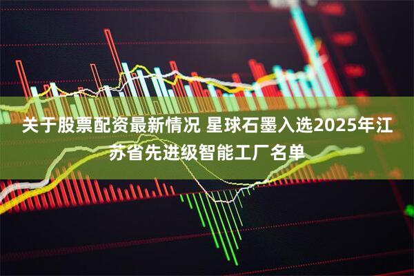 关于股票配资最新情况 星球石墨入选2025年江苏省先进级智能工厂名单