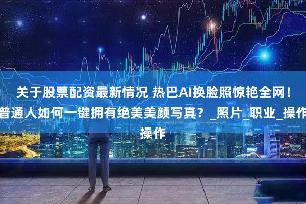 关于股票配资最新情况 热巴AI换脸照惊艳全网！普通人如何一键拥有绝美美颜写真？_照片_职业_操作