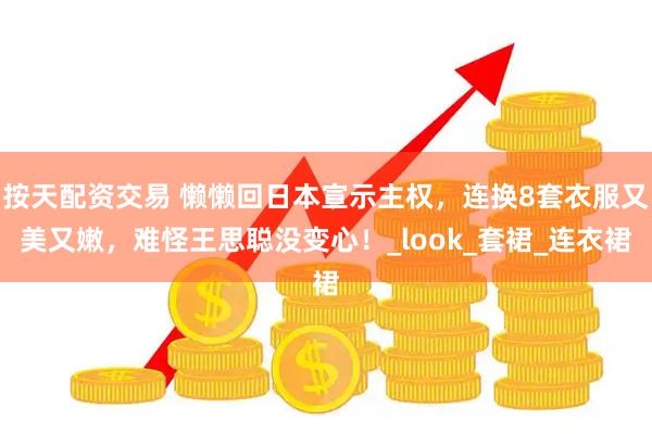 按天配资交易 懒懒回日本宣示主权，连换8套衣服又美又嫩，难怪王思聪没变心！_look_套裙_连衣裙