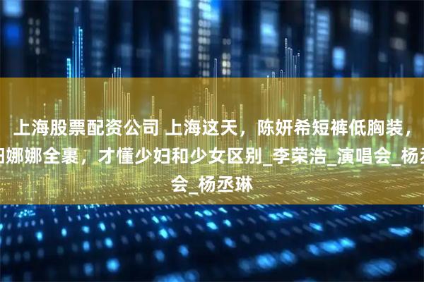 上海股票配资公司 上海这天，陈妍希短裤低胸装，欧阳娜娜全裹，才懂少妇和少女区别_李荣浩_演唱会_杨丞琳