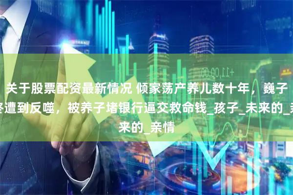 关于股票配资最新情况 倾家荡产养儿数十年，巍子最终遭到反噬，被养子堵银行逼交救命钱_孩子_未来的_亲情