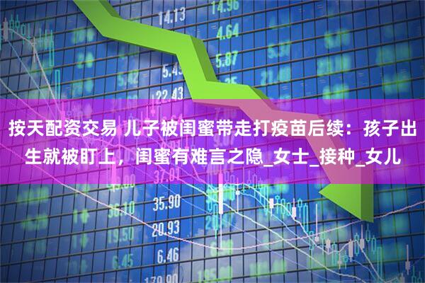 按天配资交易 儿子被闺蜜带走打疫苗后续：孩子出生就被盯上，闺蜜有难言之隐_女士_接种_女儿