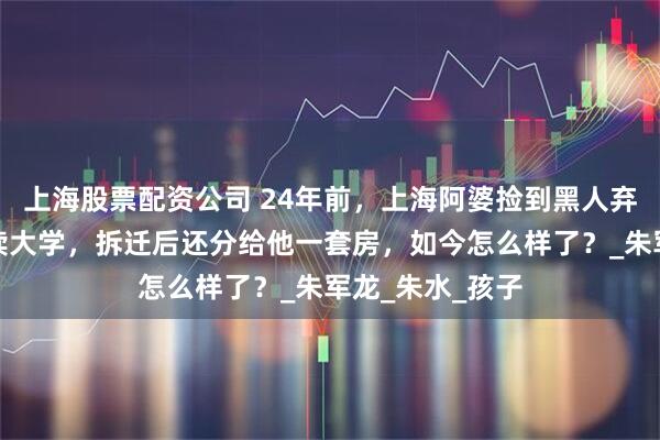 上海股票配资公司 24年前，上海阿婆捡到黑人弃婴，坚持供其读大学，拆迁后还分给他一套房，如今怎么样了？_朱军龙_朱水_孩子